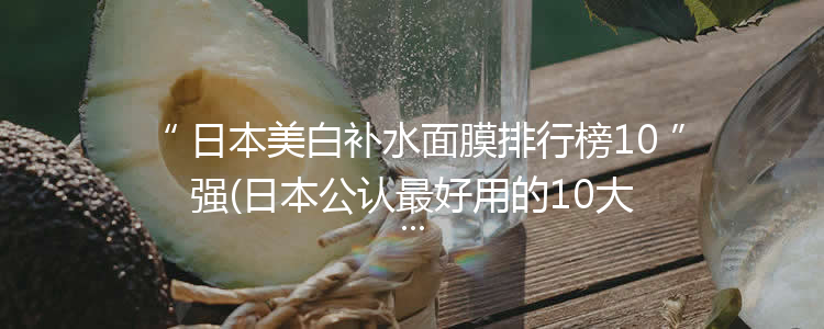 日本美白补水面膜排行榜10强(日本公认最好用的10大面膜)